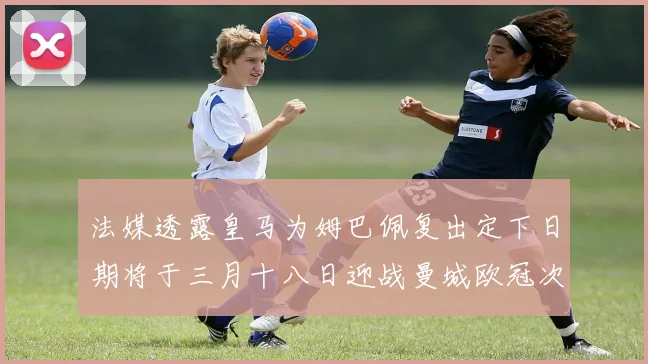 法媒透露皇马为姆巴佩复出定下日期将于三月十八日迎战曼城欧冠次回合