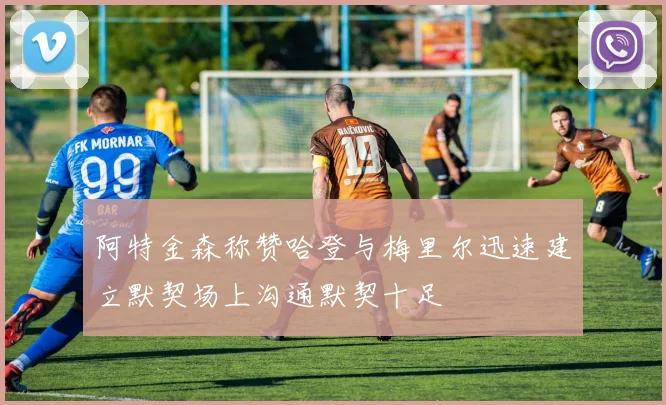 阿特金森称赞哈登与梅里尔迅速建立默契场上沟通默契十足