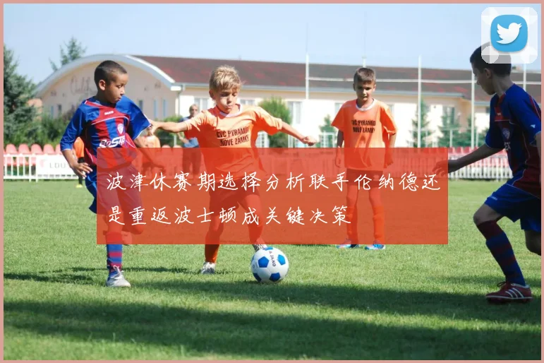 波津休赛期选择分析联手伦纳德还是重返波士顿成关键决策