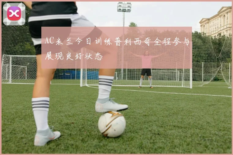 AC米兰今日训练普利西奇全程参与展现良好状态