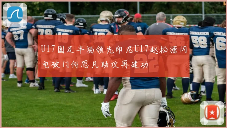U17国足半场领先印尼U17赵松源闪电破门何思凡助攻再建功