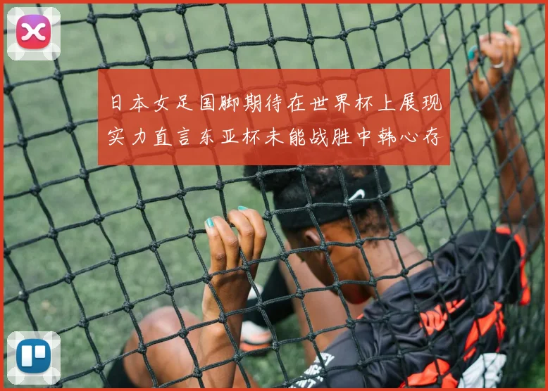 日本女足国脚期待在世界杯上展现实力直言东亚杯未能战胜中韩心存不甘