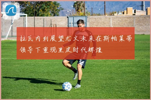 拉瓦内利展望尤文未来在斯帕莱蒂领导下重现里皮时代辉煌