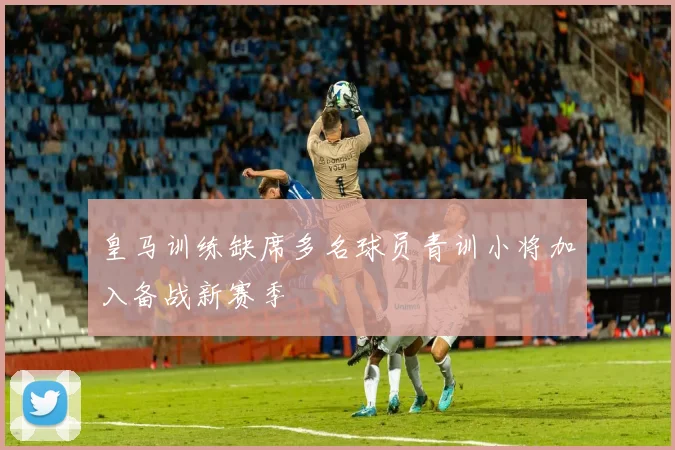 皇马训练缺席多名球员青训小将加入备战新赛季