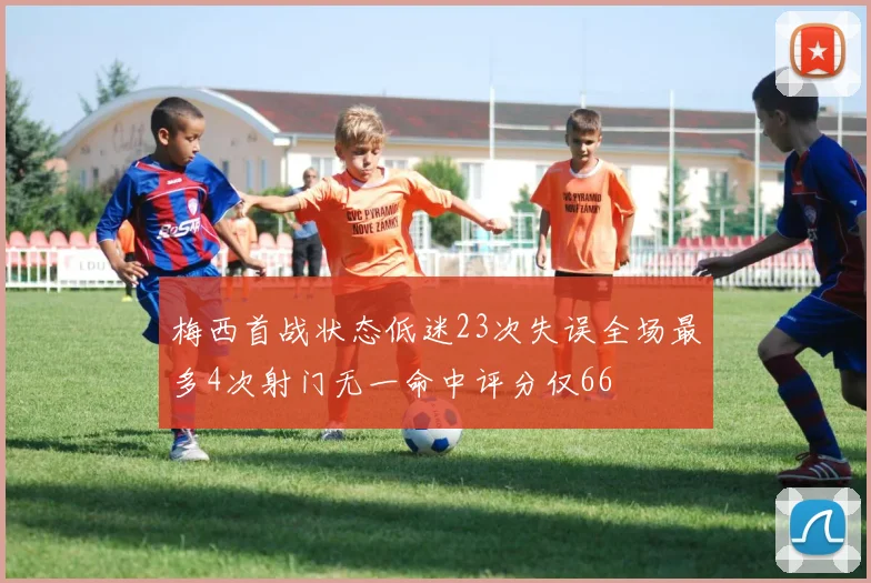 梅西首战状态低迷23次失误全场最多4次射门无一命中评分仅66