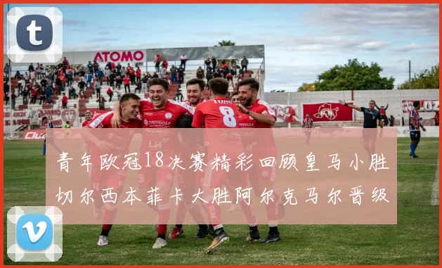 青年欧冠18决赛精彩回顾皇马小胜切尔西本菲卡大胜阿尔克马尔晋级