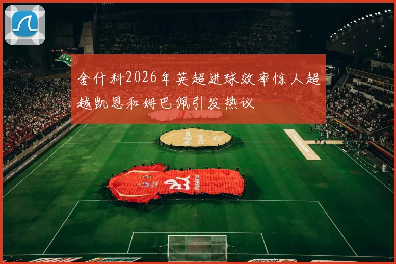 舍什科2026年英超进球效率惊人超越凯恩和姆巴佩引发热议