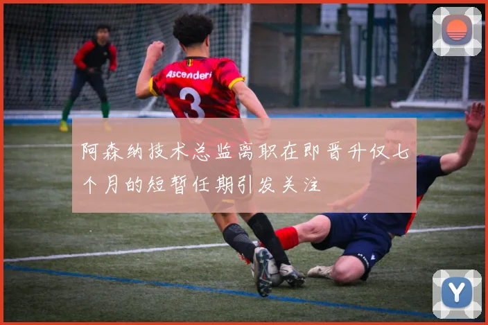 阿森纳技术总监离职在即晋升仅七个月的短暂任期引发关注