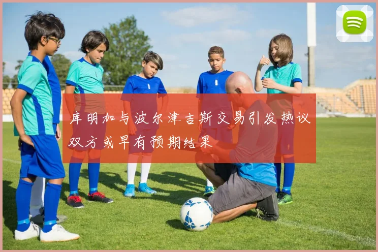 库明加与波尔津吉斯交易引发热议双方或早有预期结果
