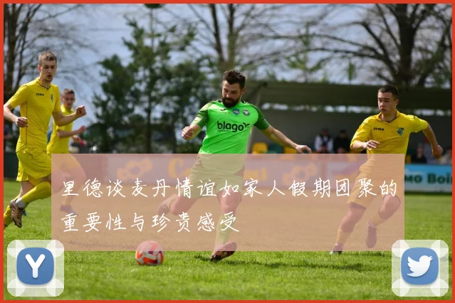 里德谈麦丹情谊如家人假期团聚的重要性与珍贵感受