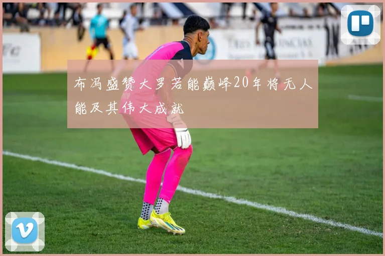 布冯盛赞大罗若能巅峰20年将无人能及其伟大成就