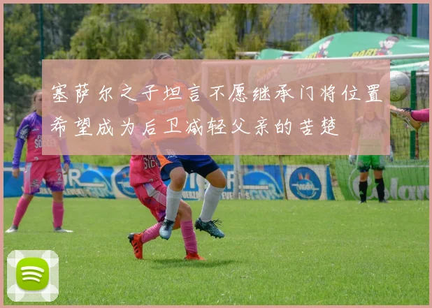 塞萨尔之子坦言不愿继承门将位置希望成为后卫减轻父亲的苦楚