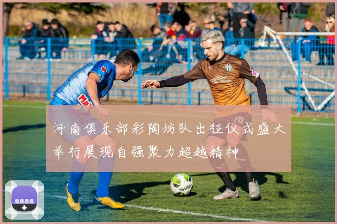 河南俱乐部彩陶坊队出征仪式盛大举行展现自强聚力超越精神