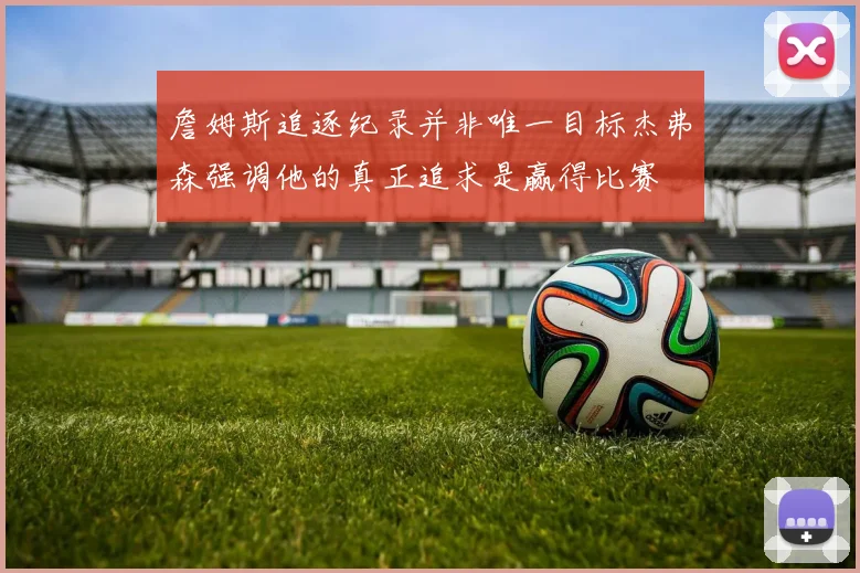 詹姆斯追逐纪录并非唯一目标杰弗森强调他的真正追求是赢得比赛