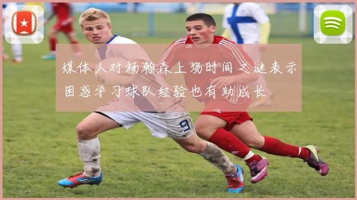 媒体人对杨瀚森上场时间之谜表示困惑学习球队经验也有助成长