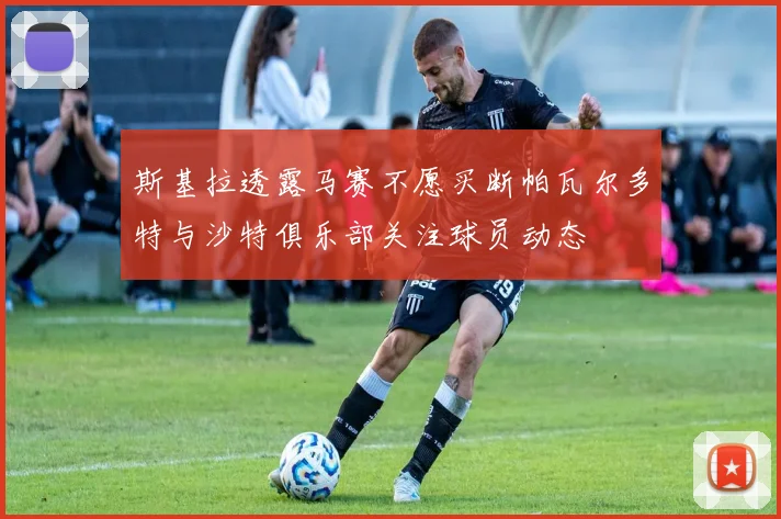 斯基拉透露马赛不愿买断帕瓦尔多特与沙特俱乐部关注球员动态