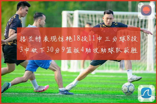 格兰特表现惊艳18投11中三分球8投3中砍下30分9篮板4助攻助球队获胜