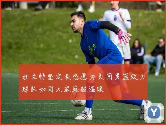 杜兰特坚定表态愿为美国男篮效力球队如同大家庭般温暖