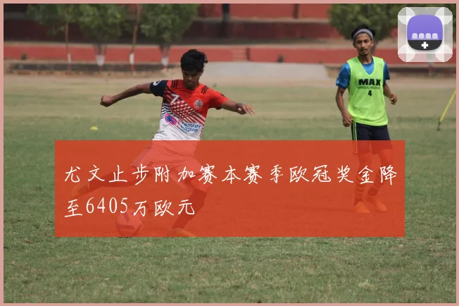 尤文止步附加赛本赛季欧冠奖金降至6405万欧元