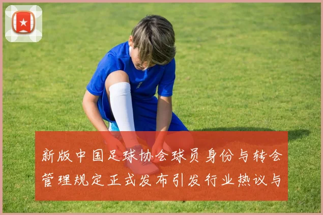 新版中国足球协会球员身份与转会管理规定正式发布引发行业热议与期待