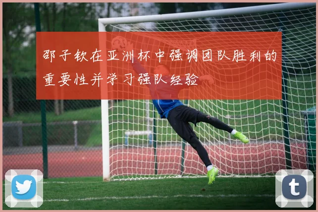 邵子钦在亚洲杯中强调团队胜利的重要性并学习强队经验