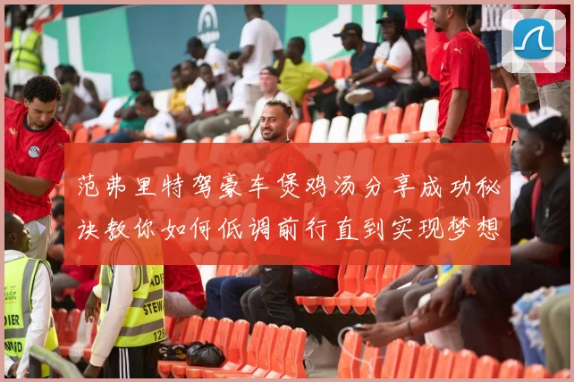 范弗里特驾豪车煲鸡汤分享成功秘诀教你如何低调前行直到实现梦想