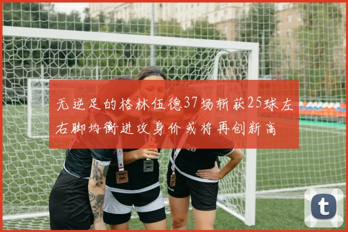 无逆足的格林伍德37场斩获25球左右脚均衡进攻身价或将再创新高