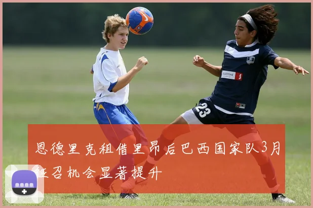 恩德里克租借里昂后巴西国家队3月征召机会显著提升