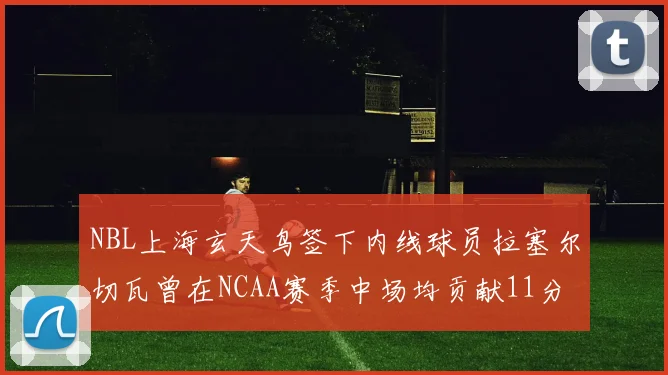 NBL上海玄天鸟签下内线球员拉塞尔切瓦曾在NCAA赛季中场均贡献11分8篮板