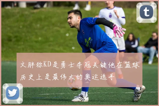 文胖称KD是勇士夺冠关键他在篮球历史上是最伟大的奥运选手