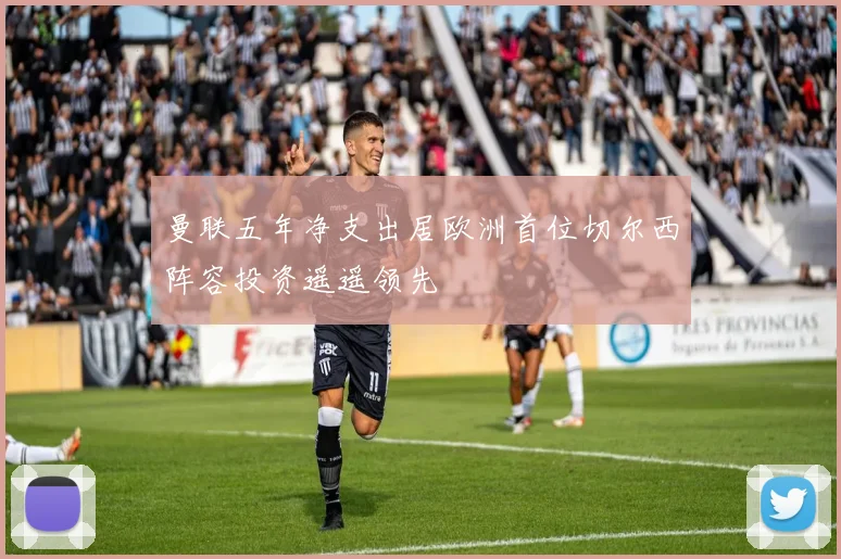 曼联五年净支出居欧洲首位切尔西阵容投资遥遥领先